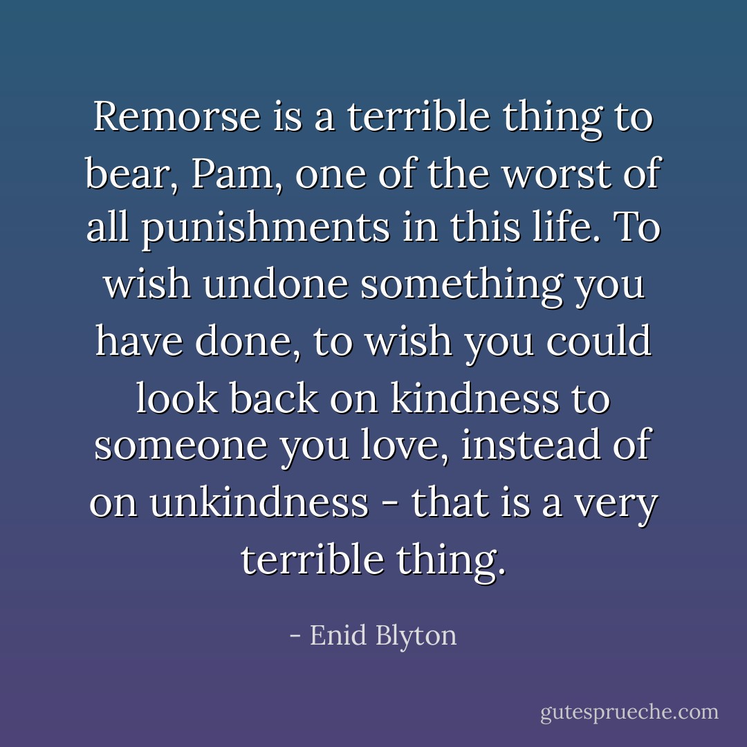 Remorse is a terrible thing to bear, Pam, one of the worst of all punishments in this life. To wish undone something you have done, to wish you could look back on kindness to someone you love, instead of on unkindness - that is a very terrible thing. - Enid Blyton