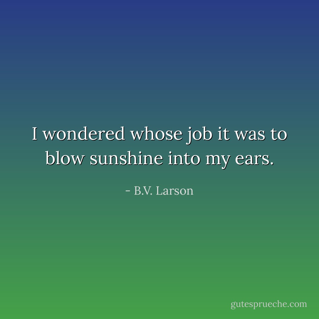 I wondered whose job it was to blow sunshine into my ears. - B.V. Larson