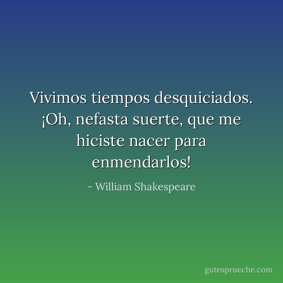Vivimos tiempos desquiciados. ¡Oh, nefasta suerte, que me hiciste nacer para enmendarlos! - William Shakespeare