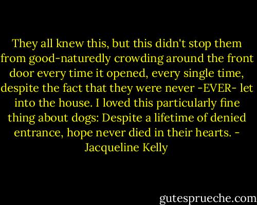 They all knew this, but this didn't stop them from good-naturedly crowding around the front door every time it opened, every single time, despite the fact that they were never -EVER- let into the house. I loved this particularly fine thing about dogs: Despite a lifetime of denied entrance, hope never died in their hearts. - Jacqueline Kelly
