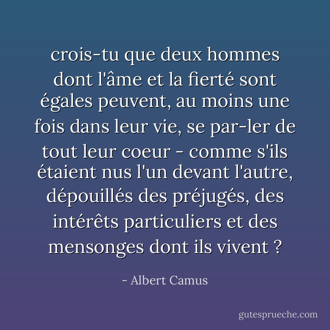 crois-tu que deux hommes dont l'âme et la fierté sont égales peuvent, au moins une fois dans leur vie, se par-ler de tout leur coeur - comme s'ils étaient nus l'un devant l'autre, dépouillés des préjugés, des intérêts particuliers et des mensonges dont ils vivent ? - Albert Camus