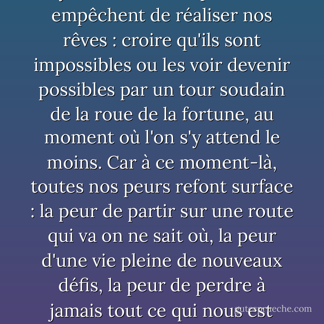 Elle venait de comprendre qu'il y a deux choses qui nous empêchent de réaliser nos rêves : croire qu'ils sont impossibles ou les voir devenir possibles par un tour soudain de la roue de la fortune, au moment où l'on s'y attend le moins. Car à ce moment-là, toutes nos peurs refont surface : la peur de partir sur une route qui va on ne sait où, la peur d'une vie pleine de nouveaux défis, la peur de perdre à jamais tout ce qui nous est familier. - Paulo Coelho