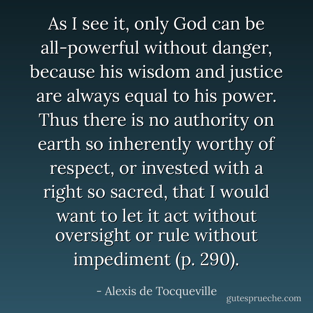 As I see it, only God can be all-powerful without danger, because his wisdom and justice are always equal to his power. Thus there is no authority on earth so inherently worthy of respect, or invested with a right so sacred, that I would want to let it act without oversight or rule without impediment (p. 290). - Alexis de Tocqueville
