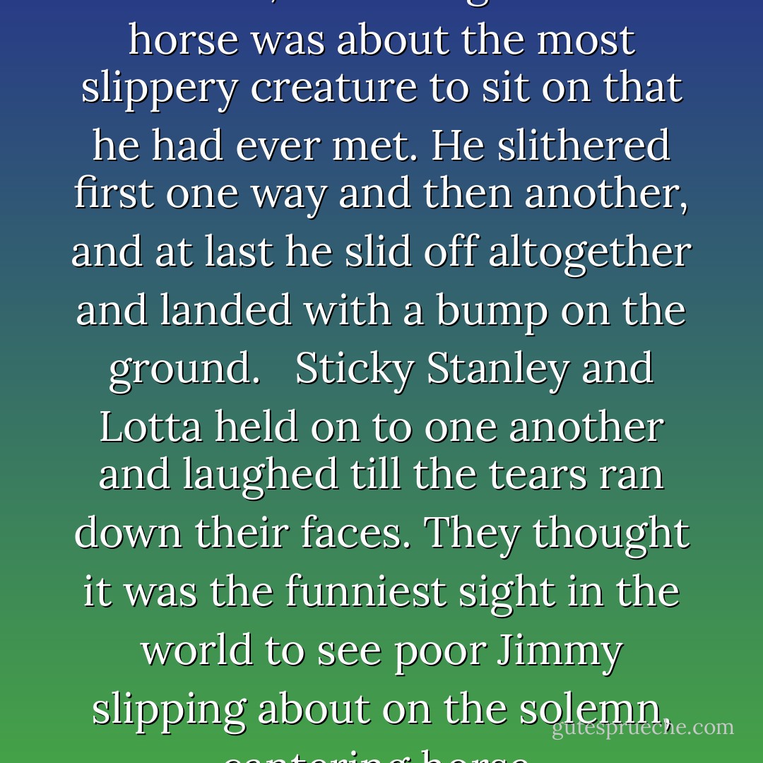 Jimmy held on to the reins for dear life, and thought that a horse was about the most slippery creature to sit on that he had ever met. He slithered first one way and then another, and at last he slid off altogether and landed with a bump on the ground. <br /><br />Sticky Stanley and Lotta held on to one another and laughed till the tears ran down their faces. They thought it was the funniest sight in the world to see poor Jimmy slipping about on the solemn, cantering horse. - Enid Blyton