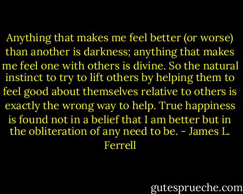 Anything that makes me feel better (or worse) than another is darkness; anything that makes me feel one with others is divine. So the natural instinct to try to lift others by helping them to feel good about themselves relative to others is exactly the wrong way to help. True happiness is found not in a belief that I am better but in the obliteration of any need to be. - James L. Ferrell