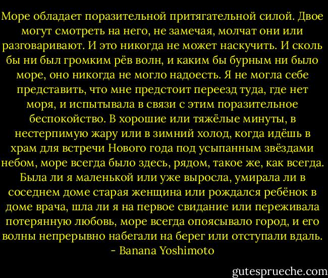 Море обладает поразительной притягательной силой. Двое могут смотреть на него, не замечая, молчат они или разговаривают. И это никогда не может наскучить. И сколь бы ни был громким рёв волн, и каким бы бурным ни было море, оно никогда не могло надоесть. Я не могла себе представить, что мне предстоит переезд туда, где нет моря, и испытывала в связи с этим поразительное беспокойство. В хорошие или тяжёлые минуты, в нестерпимую жару или в зимний холод, когда идёшь в храм для встречи Нового года под усыпанным звёздами небом, море всегда было здесь, рядом, такое же, как всегда. Была ли я маленькой или уже выросла, умирала ли в соседнем доме старая женщина или рождался ребёнок в доме врача, шла ли я на первое свидание или переживала потерянную любовь, море всегда опоясывало город, и его волны непрерывно набегали на берег или отступали вдаль. - Banana Yoshimoto