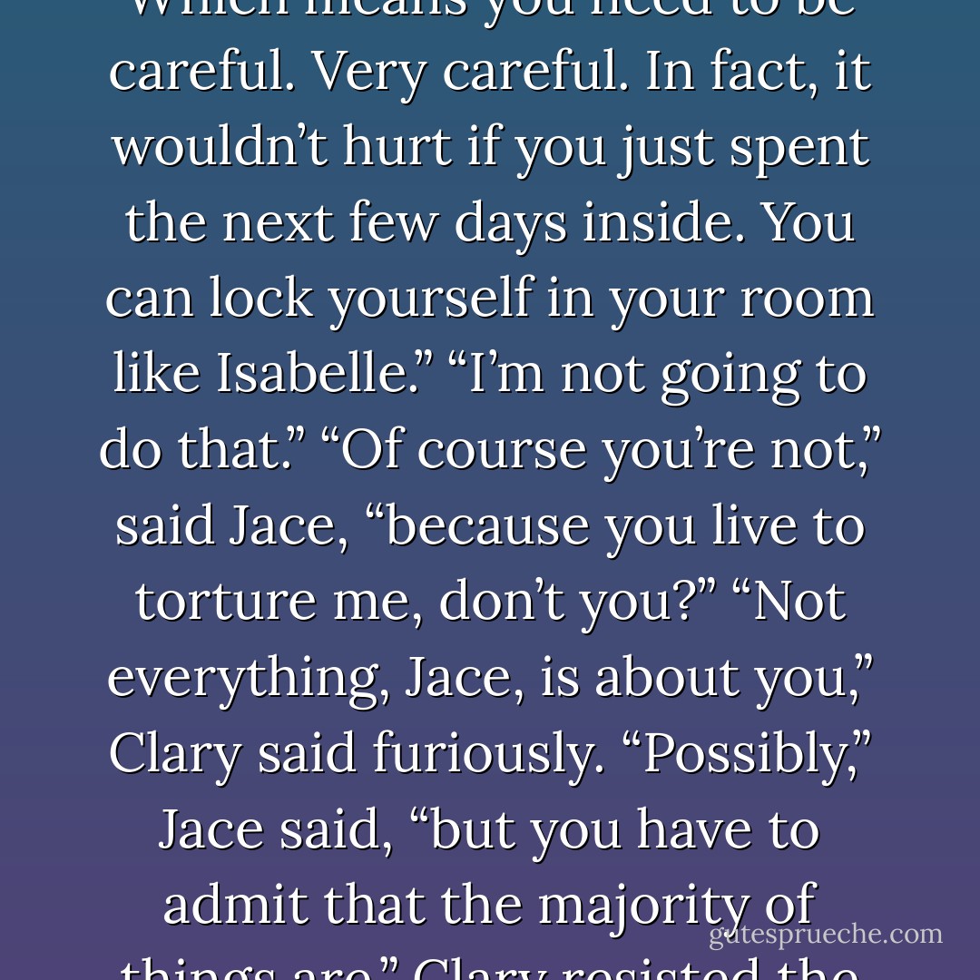 After what happened on the boat, he’s interested in you. Which means you need to be careful. Very careful. In fact, it wouldn’t hurt if you just spent the next few days inside. You can lock yourself in your room like Isabelle.”<br />“I’m not going to do that.”<br />“Of course you’re not,” said Jace, “because you live to torture me, don’t you?”<br />“Not everything, Jace, is about you,” Clary said furiously.<br />“Possibly,” Jace said, “but you have to admit that the majority of things are.”<br />Clary resisted the urge to scream. - Cassandra Clare