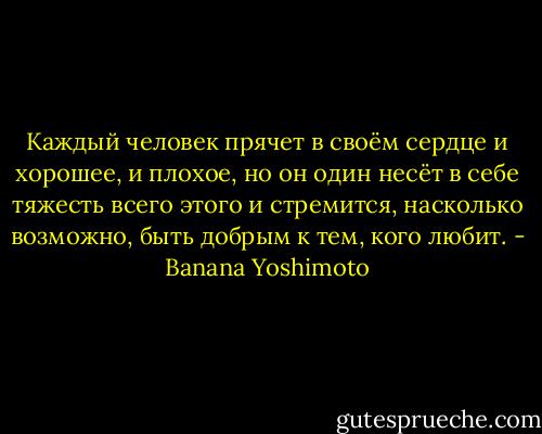 Каждый человек прячет в своём сердце и хорошее, и плохое, но он один несёт в себе тяжесть всего этого и стремится, насколько возможно, быть добрым к тем, кого любит. - Banana Yoshimoto