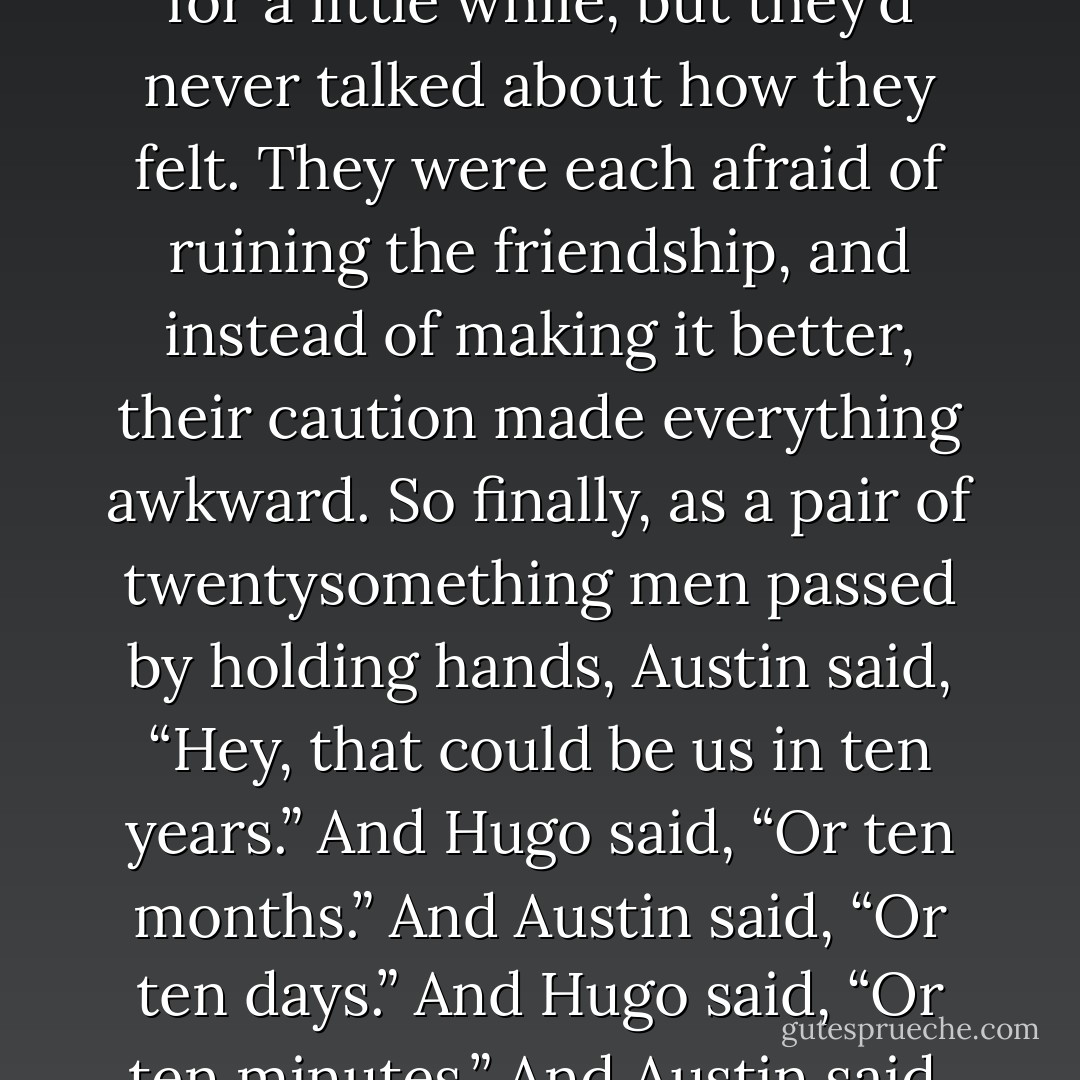 I haven’t been a good guest in Hugo’s life. I access his memories and discover that he and Austin first became boyfriends at this very celebration, a year ago this weekend. They’d been friends for a little while, but they’d never talked about how they felt. They were each afraid of ruining the friendship, and instead of making it better, their caution made everything awkward. So finally, as a pair of twentysomething men passed by holding hands, Austin said, “Hey, that could be us in ten years.”<br />And Hugo said, “Or ten months.”<br />And Austin said, “Or ten days.”<br />And Hugo said, “Or ten minutes.”<br />And Austin said, “Or ten seconds.”<br />Then they each counted to ten, and held hands for the rest of the day.<br />The start of it.<br />Hugo would have remembered this.<br />But I didn’t. - David Levithan