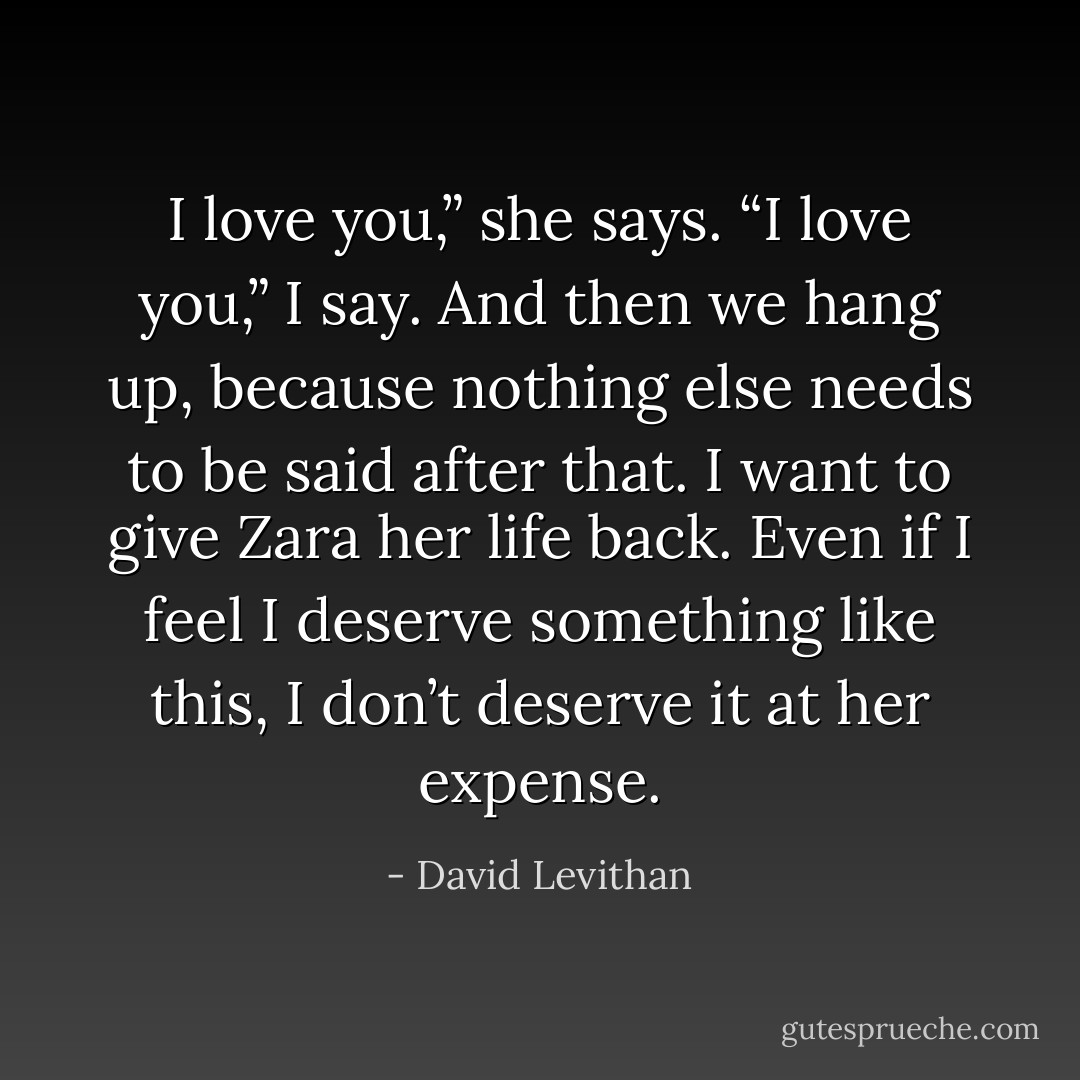 I love you,” she says.<br />“I love you,” I say.<br />And then we hang up, because nothing else needs to be said after that.<br />I want to give Zara her life back. Even if I feel I deserve something like this, I don’t deserve it at her expense. - David Levithan