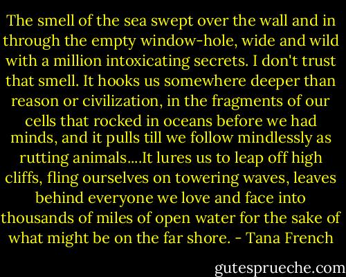 The smell of the sea swept over the wall and in through the empty window-hole, wide and wild with a million intoxicating secrets. I don't trust that smell. It hooks us somewhere deeper than reason or civilization, in the fragments of our cells that rocked in oceans before we had minds, and it pulls till we follow mindlessly as rutting animals....It lures us to leap off high cliffs, fling ourselves on towering waves, leaves behind everyone we love and face into thousands of miles of open water for the sake of what might be on the far shore. - Tana French
