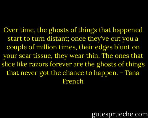 Over time, the ghosts of things that happened start to turn distant; once they've cut you a couple of million times, their edges blunt on your scar tissue, they wear thin. The ones that slice like razors forever are the ghosts of things that never got the chance to happen. - Tana French