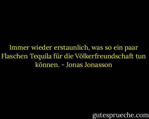 Immer wieder erstaunlich, was so ein paar Flaschen Tequila für die Völkerfreundschaft tun können. - Jonas Jonasson