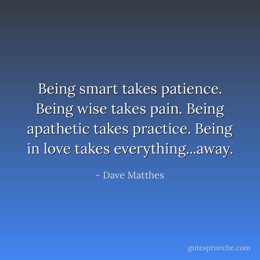 Being smart takes patience. Being wise takes pain. Being apathetic takes practice. Being in love takes everything...away. - Dave Matthes