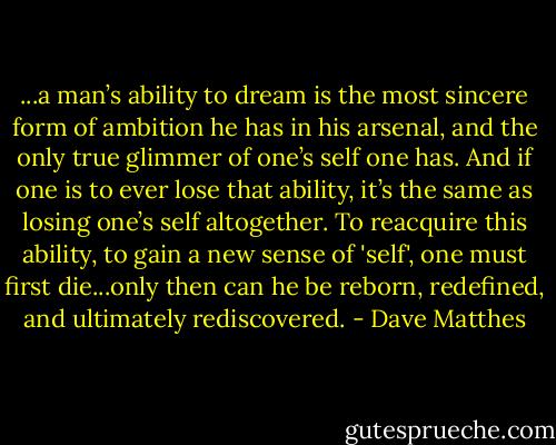 ...a man’s ability to dream is the most sincere form of ambition he has in his arsenal, and the only true glimmer of one’s self one has. And if one is to ever lose that ability, it’s the same as losing one’s self altogether. To reacquire this ability, to gain a new sense of 'self', one must first die...only then can he be reborn, redefined, and ultimately rediscovered. - Dave Matthes