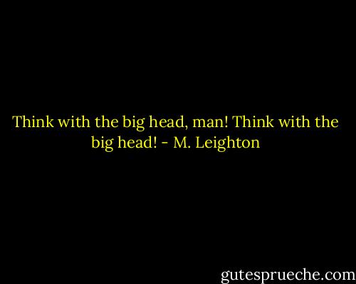 Think with the big head, man! Think with the big head! - M. Leighton