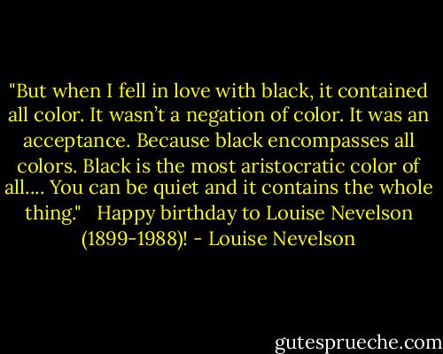 ‎"But when I fell in love with black, it contained all color. It wasn’t a negation of color. It was an acceptance. Because black encompasses all colors. Black is the most aristocratic color of all.... You can be quiet and it contains the whole thing." <br /><br />Happy birthday to Louise Nevelson (1899-1988)! - Louise Nevelson