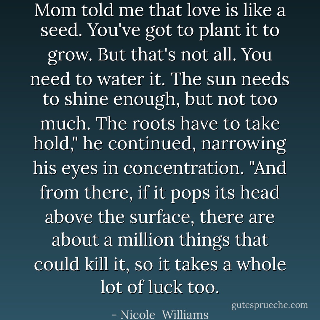 Mom told me that love is like a seed. You've got to plant it to grow. But that's not all. You need to water it. The sun needs to shine enough, but not too much. The roots have to take hold," he continued, narrowing his eyes in concentration. "And from there, if it pops its head above the surface, there are about a million things that could kill it, so it takes a whole lot of luck too. - Nicole  Williams