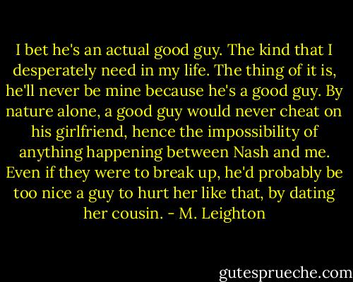 I bet he's an actual good guy. The kind that I desperately need in my life. The thing of it is, he'll never be mine because he's a good guy. By nature alone, a good guy would never cheat on his girlfriend, hence the impossibility of anything happening between Nash and me. Even if they were to break up, he'd probably be too nice a guy to hurt her like that, by dating her cousin. - M. Leighton