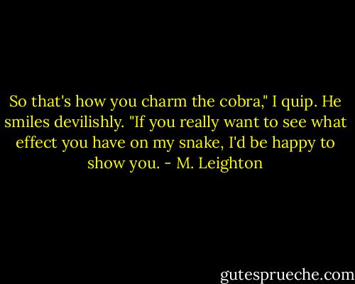So that's how you charm the cobra," I quip. He smiles devilishly. "If you really want to see what effect you have on my snake, I'd be happy to show you. - M. Leighton