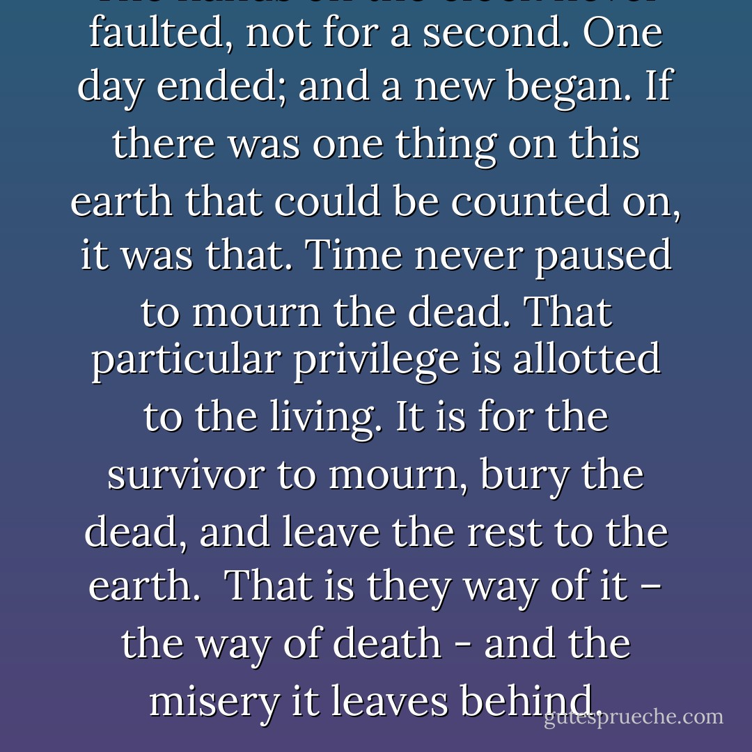 The hands on the clock never faulted, not for a second. One day ended; and a new began. If there was one thing on this earth that could be counted on, it was that. Time never paused to mourn the dead. That particular privilege is allotted to the living. It is for the survivor to mourn, bury the dead, and leave the rest to the earth. <br />That is they way of it – the way of death - and the misery it leaves behind. - Patti Roberts