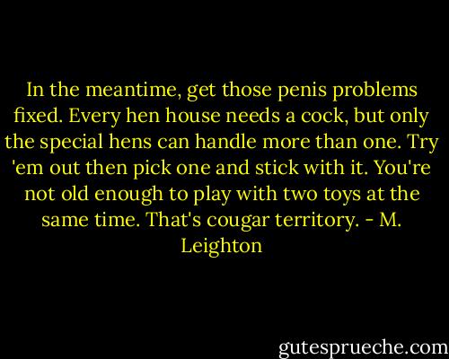 In the meantime, get those penis problems fixed. Every hen house needs a cock, but only the special hens can handle more than one. Try 'em out then pick one and stick with it. You're not old enough to play with two toys at the same time. That's cougar territory. - M. Leighton
