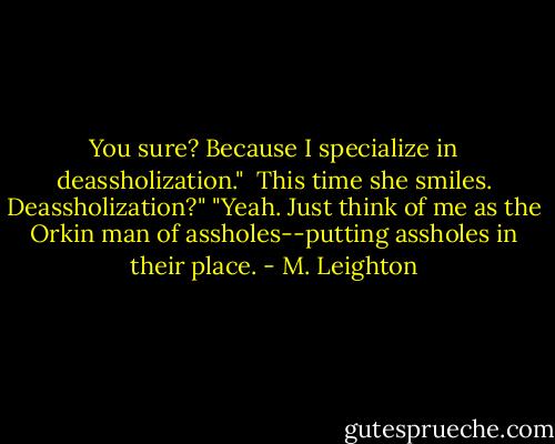You sure? Because I specialize in deassholization." <br />This time she smiles. Deassholization?" "Yeah. Just think of me as the Orkin man of assholes--putting assholes in their place. - M. Leighton