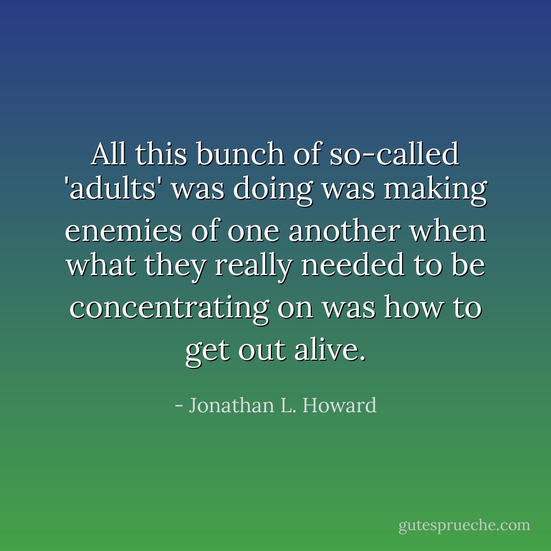 All this bunch of so-called 'adults' was doing was making enemies of one another when what they really needed to be concentrating on was how to get out alive. - Jonathan L. Howard