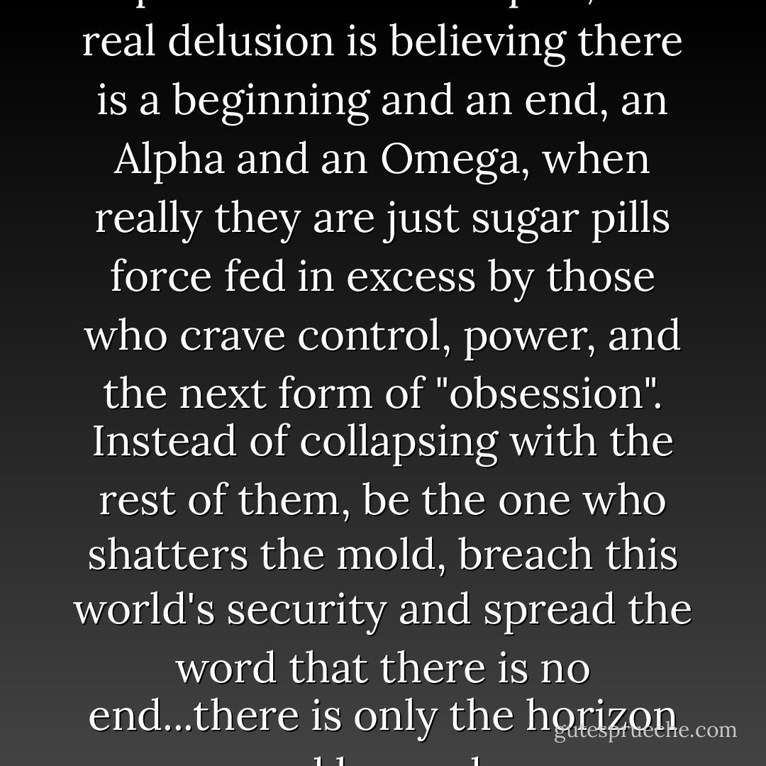 Remove the exclamation point, replace it with an ellipsis; the real delusion is believing there is a beginning and an end, an Alpha and an Omega, when really they are just sugar pills force fed in excess by those who crave control, power, and the next form of "obsession". Instead of collapsing with the rest of them, be the one who shatters the mold, breach this world's security and spread the word that there is no end...there is only the horizon and beyond... - Dave Matthes
