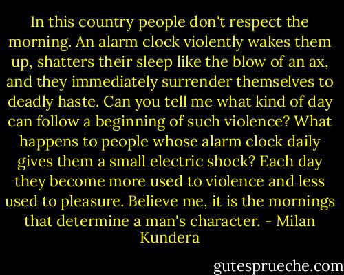 In this country people don't respect the morning. An alarm clock violently wakes them up, shatters their sleep like the blow of an ax, and they immediately surrender themselves to deadly haste. Can you tell me what kind of day can follow a beginning of such violence? What happens to people whose alarm clock daily gives them a small electric shock? Each day they become more used to violence and less used to pleasure. Believe me, it is the mornings that determine a man's character. - Milan Kundera