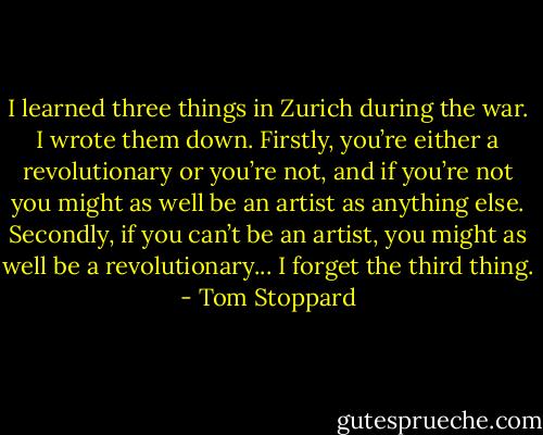 I learned three things in Zurich during the war. I wrote them down. Firstly, you’re either a revolutionary or you’re not, and if you’re not you might as well be an artist as anything else. Secondly, if you can’t be an artist, you might as well be a revolutionary... I forget the third thing. - Tom Stoppard
