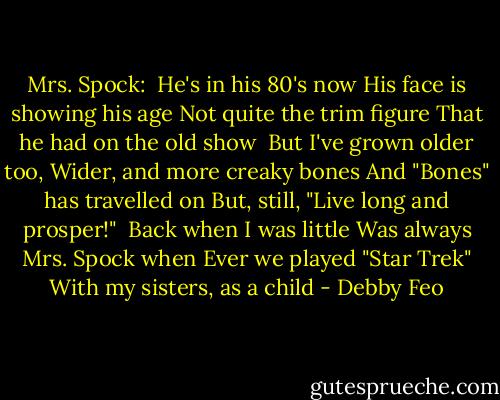 Mrs. Spock:<br /><br />He's in his 80's now<br />His face is showing his age<br />Not quite the trim figure<br />That he had on the old show<br /><br />But I've grown older too,<br />Wider, and more creaky bones<br />And "Bones" has travelled on<br />But, still, "Live long and prosper!"<br /><br />Back when I was little<br />Was always Mrs. Spock when<br />Ever we played "Star Trek"<br />With my sisters, as a child - Debby Feo