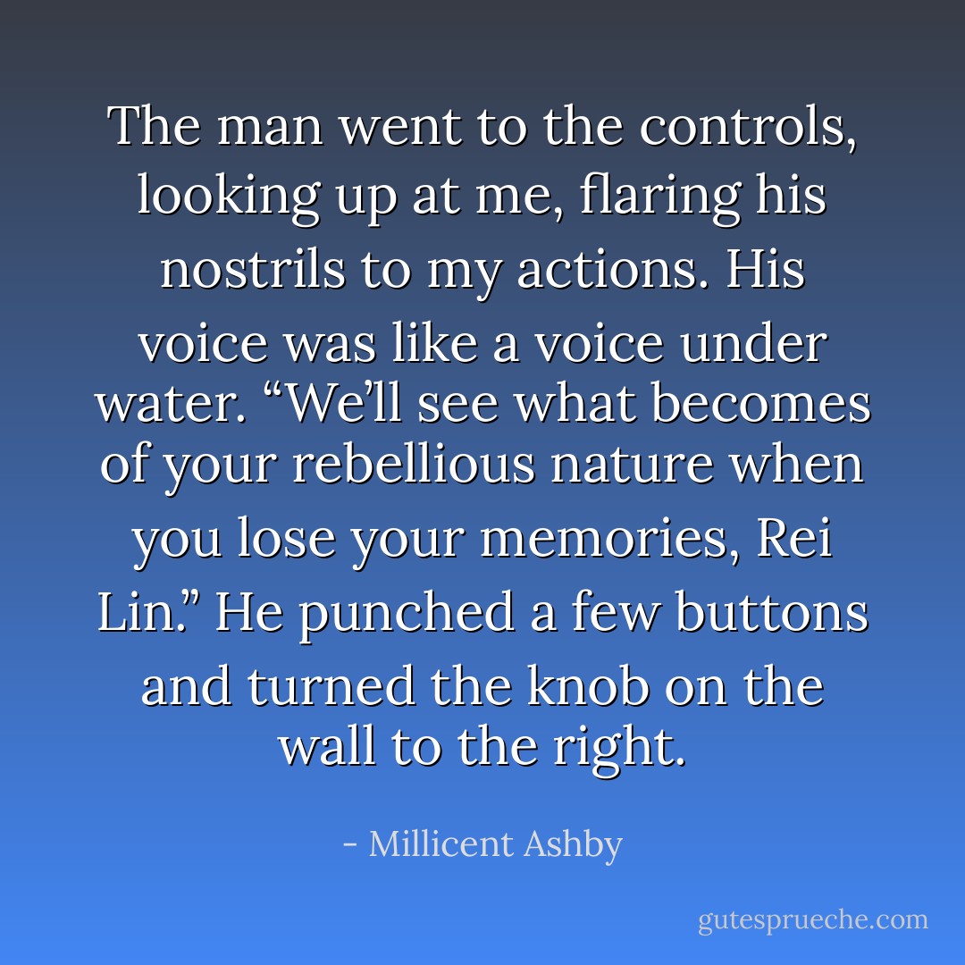 The man went to the controls, looking up at me, flaring his nostrils to my actions. His voice was like a voice under water. “We’ll see what becomes of your rebellious nature when you lose your memories, Rei Lin.” He punched a few buttons and turned the knob on the wall to the right. - Millicent Ashby