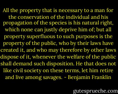 All the property that is necessary to a man for the conservation of the individual and his propagation of the species is his natural right, which none can justly deprive him of; but all property superfluous to such purposes is the property of the public, who by their laws have created it, and who may therefore by other laws dispose of it, whenever the welfare of the public shall demand such disposition. He that does not like civil society on these terms, let him retire and live among savages. - Benjamin Franklin