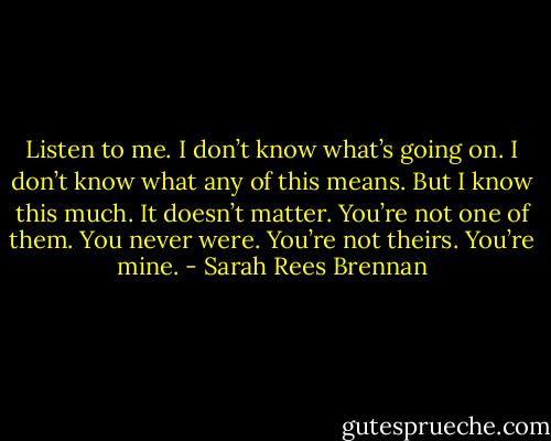 Listen to me. I don’t know what’s going on. I don’t know what any of this means. But I know this much. It doesn’t matter. You’re not one of them. You never were. You’re not theirs. You’re mine. - Sarah Rees Brennan