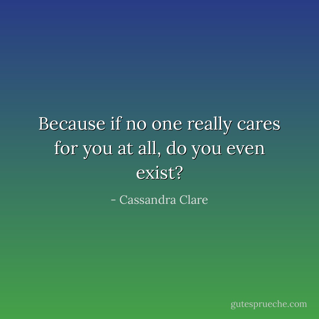Because if no one really cares for you at all, do you even exist? - Cassandra Clare