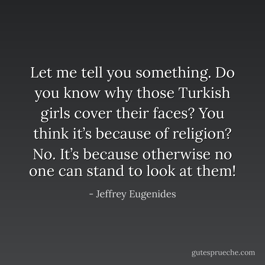 Let me tell you something. Do you know why those Turkish girls cover their faces? You think it’s because of religion? No. It’s because otherwise no one can stand to look at them! - Jeffrey Eugenides