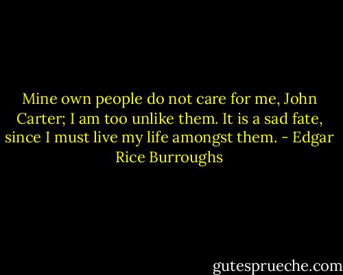 Mine own people do not care for me, John Carter; I am too unlike them. It is a sad fate, since I must live my life amongst them. - Edgar Rice Burroughs