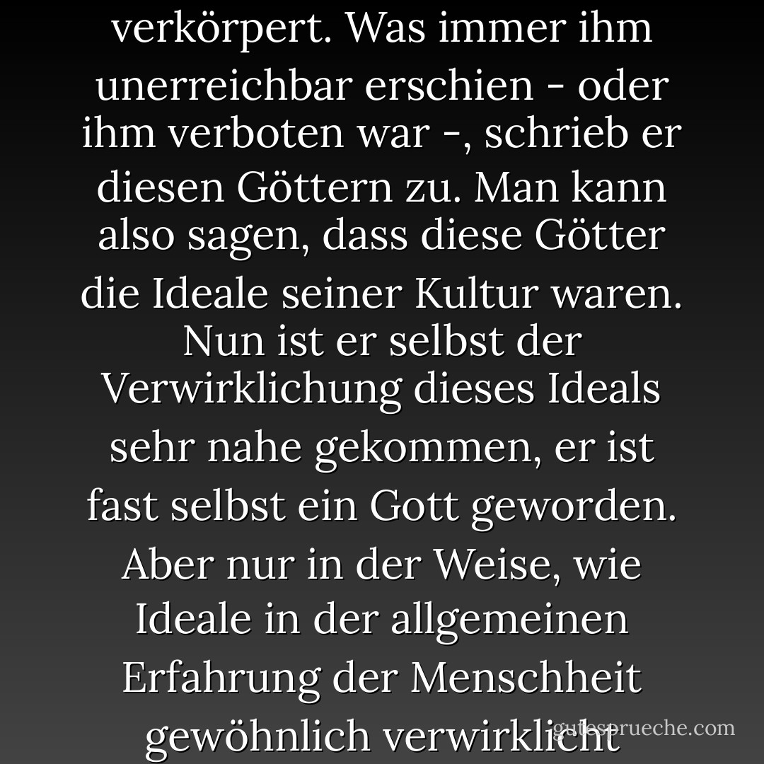 Es klingt wie ein Märchen, aber nicht nur das; diese Geschichte von dem, was der Mensch durch seine Wissenschaft und seine praktischen Erfindungen auf dieser Erde erreicht hat, auf der er zuerst als schwaches Glied des Tierreichs erschien und auf der jedes Individuum seiner Art immer wieder als hilfloser Säugling erscheinen muss... ist eine direkte Erfüllung aller oder der meisten der liebsten Wünsche in seinen Märchen. Alle diese Besitztümer hat er durch Kultur erworben. Er hat sich vor langer Zeit eine Idealvorstellung von Allmacht und Allwissenheit gebildet, die er in seinen Göttern verkörpert. Was immer ihm unerreichbar erschien - oder ihm verboten war -, schrieb er diesen Göttern zu. Man kann also sagen, dass diese Götter die Ideale seiner Kultur waren. Nun ist er selbst der Verwirklichung dieses Ideals sehr nahe gekommen, er ist fast selbst ein Gott geworden. Aber nur in der Weise, wie Ideale in der allgemeinen Erfahrung der Menschheit gewöhnlich verwirklicht werden. Nicht vollständig, in mancher Hinsicht gar nicht, in anderer nur halb. Der Mensch ist durch künstliche Gliedmaßen sozusagen zu einem Gott geworden, ganz prächtig, wenn er mit allen seinen Hilfsorganen ausgestattet ist; aber sie wachsen ihm nicht an, und sie bereiten ihm immer noch zuweilen Schwierigkeiten... Künftige Zeitalter werden auf diesem Gebiet der Kultur weitere große, heute wohl noch nicht vorstellbare Fortschritte machen und die Gottähnlichkeit des Menschen noch mehr steigern. - Sigmund Freud<