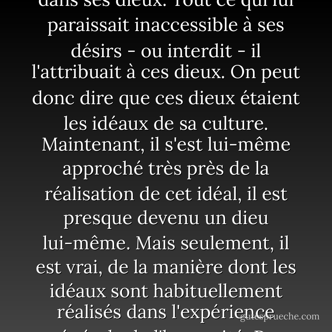 Cela ressemble à un conte de fées, mais pas seulement ; cette histoire de ce que l'homme, par sa science et ses inventions pratiques, a réalisé sur cette terre, où il est d'abord apparu comme un faible membre du règne animal, et sur laquelle chaque individu de son espèce doit à nouveau apparaître comme un nourrisson sans défense... est une réalisation directe de tous, ou de la plupart, des souhaits les plus chers de ses contes de fées. Tous ces biens, il les a acquis par la culture. Il y a longtemps, il s'est forgé une conception idéale de l'omnipotence et de l'omniscience qu'il a incarnée dans ses dieux. Tout ce qui lui paraissait inaccessible à ses désirs - ou interdit - il l'attribuait à ces dieux. On peut donc dire que ces dieux étaient les idéaux de sa culture. Maintenant, il s'est lui-même approché très près de la réalisation de cet idéal, il est presque devenu un dieu lui-même. Mais seulement, il est vrai, de la manière dont les idéaux sont habituellement réalisés dans l'expérience générale de l'humanité. Pas complètement ; à certains égards, pas du tout, à d'autres, seulement à moitié. L'homme est devenu un dieu grâce à des membres artificiels, pour ainsi dire, tout à fait magnifiques lorsqu'ils sont équipés de tous leurs organes accessoires ; mais ils ne grandissent pas sur lui et ils lui causent encore parfois des ennuis... Les âges futurs produiront encore de grands progrès dans ce domaine de la culture, probablement inconcevables aujourd'hui, et augmenteront encore la ressemblance de l'homme avec un dieu. - Sigmund Freud