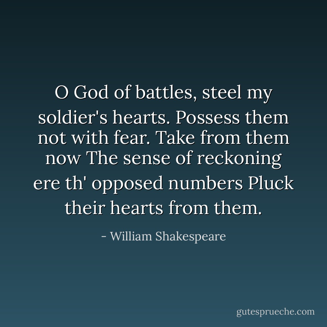 O God of battles, steel my soldier's hearts.<br />Possess them not with fear. Take from them now<br />The sense of reckoning ere th' opposed numbers<br />Pluck their hearts from them. - William Shakespeare