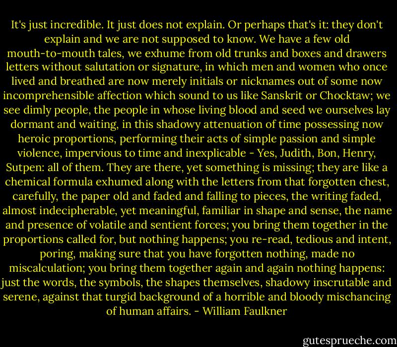 It's just incredible. It just does not explain. Or perhaps that's it: they don't explain and we are not supposed to know. We have a few old mouth-to-mouth tales, we exhume from old trunks and boxes and drawers letters without salutation or signature, in which men and women who once lived and breathed are now merely initials or nicknames out of some now incomprehensible affection which sound to us like Sanskrit or Chocktaw; we see dimly people, the people in whose living blood and seed we ourselves lay dormant and waiting, in this shadowy attenuation of time possessing now heroic proportions, performing their acts of simple passion and simple violence, impervious to time and inexplicable - Yes, Judith, Bon, Henry, Sutpen: all of them. They are there, yet something is missing; they are like a chemical formula exhumed along with the letters from that forgotten chest, carefully, the paper old and faded and falling to pieces, the writing faded, almost indecipherable, yet meaningful, familiar in shape and sense, the name and presence of volatile and sentient forces; you bring them together in the proportions called for, but nothing happens; you re-read, tedious and intent, poring, making sure that you have forgotten nothing, made no miscalculation; you bring them together again and again nothing happens: just the words, the symbols, the shapes themselves, shadowy inscrutable and serene, against that turgid background of a horrible and bloody mischancing of human affairs. - William Faulkner
