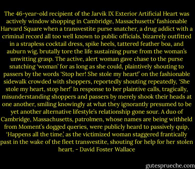 The 46-year-old recipient of the Jarvik IX Exterior Artificial Heart was actively window shopping in Cambridge, Massachusetts’ fashionable Har­vard Square when a transvestite purse snatcher, a drug addict with a crimi­nal record all too well known to public officials, bizarrely outfitted in a strapless cocktail dress, spike heels, tattered feather boa, and auburn wig, brutally tore the life sustaining purse from the woman’s unwitting grasp.<br />The active, alert woman gave chase to the purse snatching ‘woman’ for as long as she could, plaintively shouting to passers by the words ‘Stop her! She stole my heart!’ on the fashionable sidewalk crowded with shop­pers, reportedly shouting repeatedly, ‘She stole my heart, stop her!’ In response to her plaintive calls, tragically, misunderstanding shoppers and passers by merely shook their heads at one another, smiling knowingly at what they ignorantly presumed to be yet another alternative lifestyle’s re­lationship gone sour. A duo of Cambridge, Massachusetts, patrolmen, whose names are being withheld from Moment’s dogged queries, were publicly heard to passively quip, ‘Happens all the time,’ as the victimized woman staggered frantically past in the wake of the fleet transvestite, shouting for help for her stolen heart. - David Foster Wallace