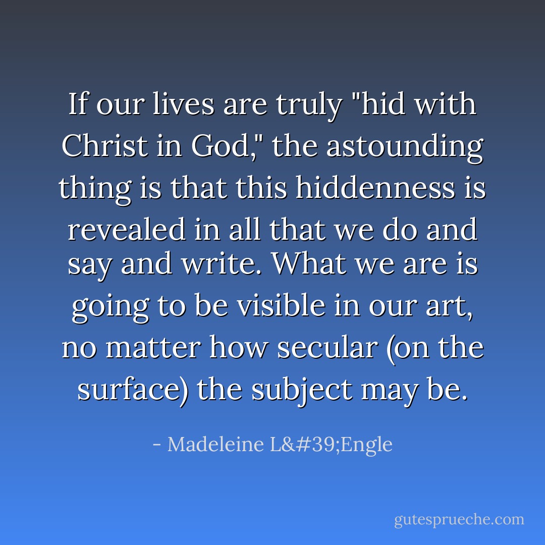 If our lives are truly "hid with Christ in God," the astounding thing is that this hiddenness is revealed in all that we do and say and write. What we are is going to be visible in our art, no matter how secular (on the surface) the subject may be. - Madeleine L'Engle
