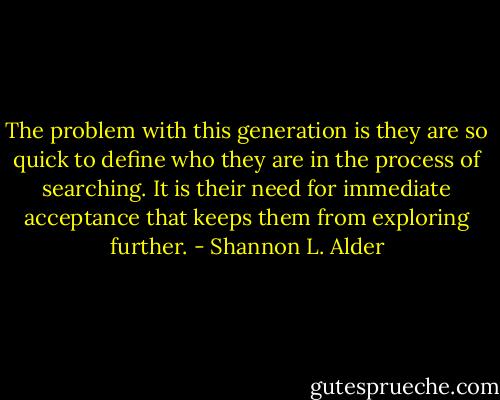 The problem with this generation is they are so quick to define who they are in the process of searching. It is their need for immediate acceptance that keeps them from exploring further. - Shannon L. Alder