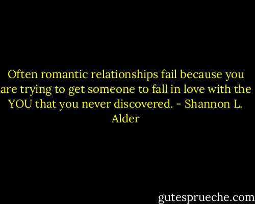 Often romantic relationships fail because you are trying to get someone to fall in love with the YOU that you never discovered. - Shannon L. Alder