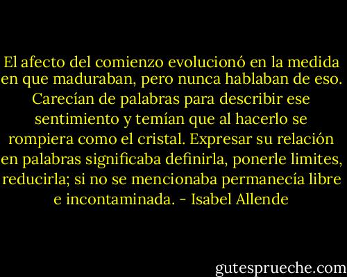 El afecto del comienzo evolucionó en la medida en que maduraban, pero nunca hablaban de eso. Carecían de palabras para describir ese sentimiento y temían que al hacerlo se rompiera como el cristal. Expresar su relación en palabras significaba definirla, ponerle limites, reducirla; si no se mencionaba permanecía libre e incontaminada. - Isabel Allende