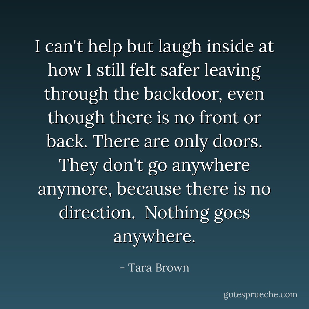 I can't help but laugh inside at how I still felt safer leaving through the backdoor, even though there is no front or back. There are only doors. They don't go anywhere anymore, because there is no direction.<br /><br />Nothing goes anywhere. - Tara Brown