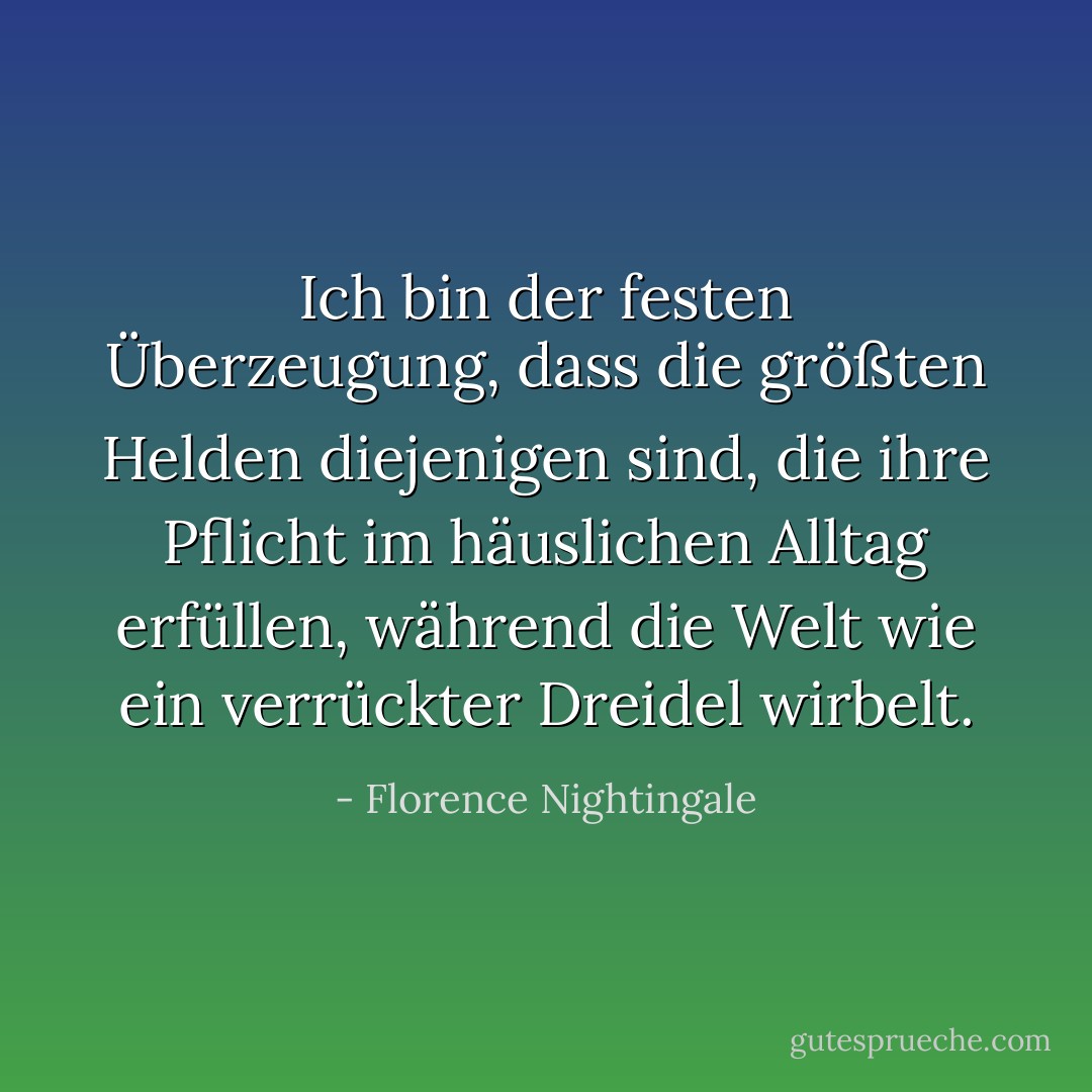 Ich bin der festen Überzeugung, dass die größten Helden diejenigen sind, die ihre Pflicht im häuslichen Alltag erfüllen, während die Welt wie ein verrückter Dreidel wirbelt. - Florence Nightingale<