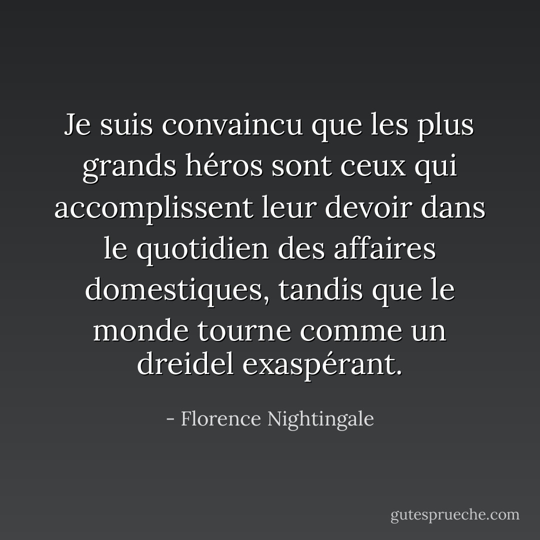 Je suis convaincu que les plus grands héros sont ceux qui accomplissent leur devoir dans le quotidien des affaires domestiques, tandis que le monde tourne comme un dreidel exaspérant. - Florence Nightingale